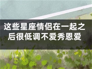 这些星座情侣在一起之后很低调不爱秀恩爱