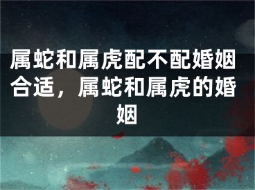 属蛇和属虎配不配婚姻合适，属蛇和属虎的婚姻