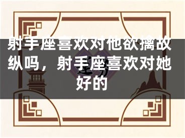 射手座喜欢对他欲擒故纵吗，射手座喜欢对她好的