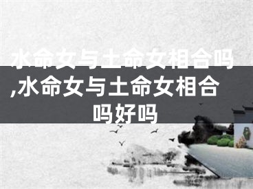 水命女与土命女相合吗,水命女与土命女相合吗好吗