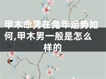 甲木命男在兔年运势如何,甲木男一般是怎么样的