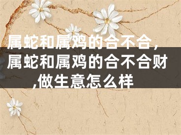 属蛇和属鸡的合不合，属蛇和属鸡的合不合财,做生意怎么样