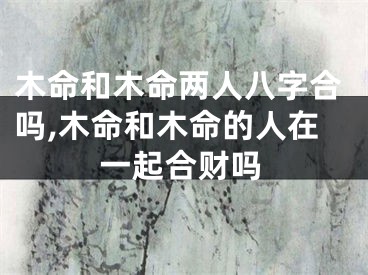 木命和木命两人八字合吗,木命和木命的人在一起合财吗