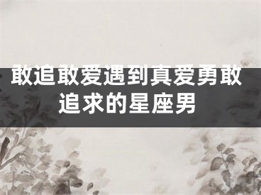 敢追敢爱遇到真爱勇敢追求的星座男