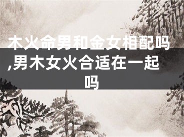 木火命男和金女相配吗,男木女火合适在一起吗