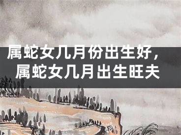 属蛇女几月份出生好，属蛇女几月出生旺夫