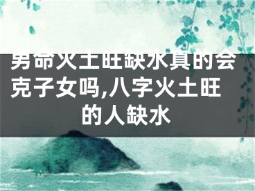 男命火土旺缺水真的会克子女吗,八字火土旺的人缺水