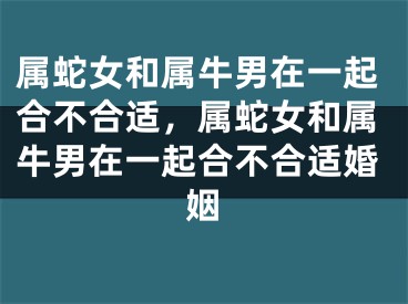 属蛇女和属牛男在一起合不合适，属蛇女和属牛男在一起合不合适婚姻