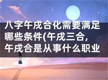 八字午戌合化需要满足哪些条件(午戌三合,午戌合是从事什么职业
