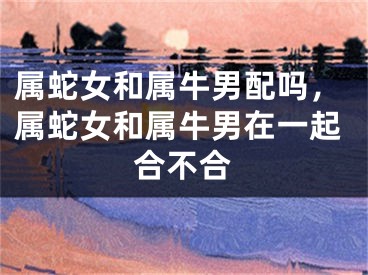 属蛇女和属牛男配吗，属蛇女和属牛男在一起合不合