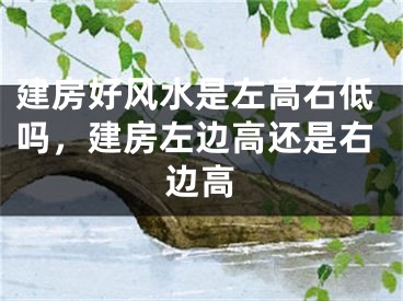 建房好风水是左高右低吗，建房左边高还是右边高