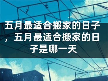 五月最适合搬家的日子，五月最适合搬家的日子是哪一天