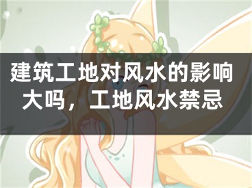建筑工地对风水的影响大吗，工地风水禁忌