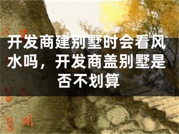 开发商建别墅时会看风水吗，开发商盖别墅是否不划算
