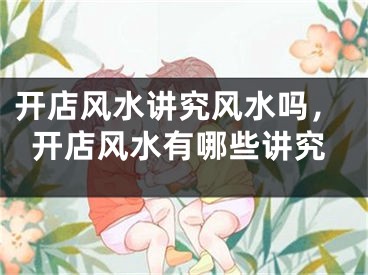 开店风水讲究风水吗，开店风水有哪些讲究