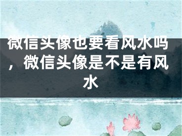 微信头像也要看风水吗，微信头像是不是有风水