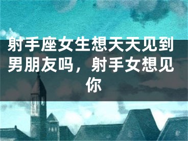 射手座女生想天天见到男朋友吗，射手女想见你
