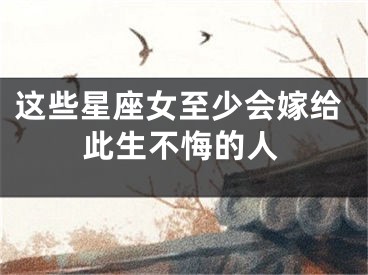 这些星座女至少会嫁给此生不悔的人