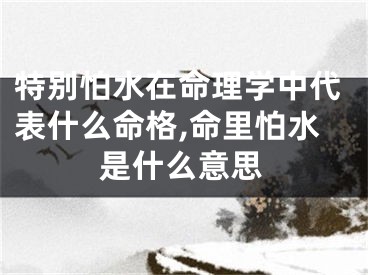 特别怕水在命理学中代表什么命格,命里怕水是什么意思