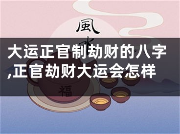 大运正官制劫财的八字,正官劫财大运会怎样