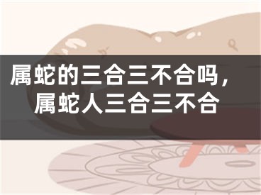 属蛇的三合三不合吗，属蛇人三合三不合