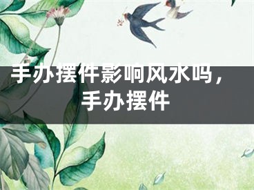 手办摆件影响风水吗，手办摆件
