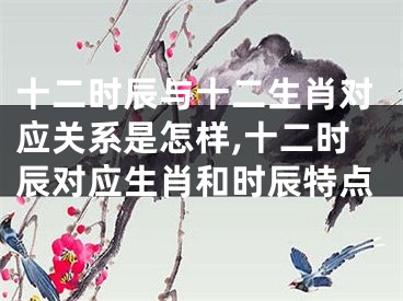 十二时辰与十二生肖对应关系是怎样,十二时辰对应生肖和时辰特点