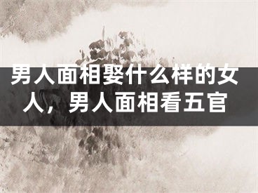男人面相娶什么样的女人，男人面相看五官