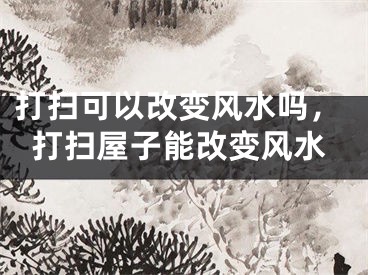 打扫可以改变风水吗，打扫屋子能改变风水