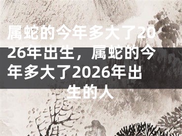 属蛇的今年多大了2026年出生，属蛇的今年多大了2026年出生的人