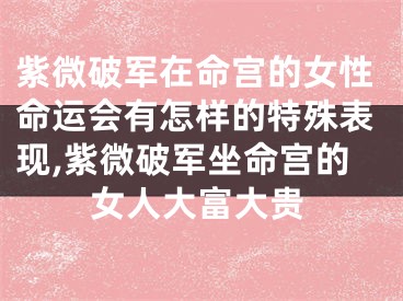 紫微破军在命宫的女性命运会有怎样的特殊表现,紫微破军坐命宫的女人大富大贵