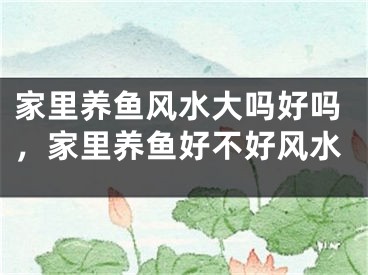 家里养鱼风水大吗好吗，家里养鱼好不好风水