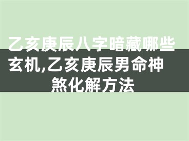乙亥庚辰八字暗藏哪些玄机,乙亥庚辰男命神煞化解方法