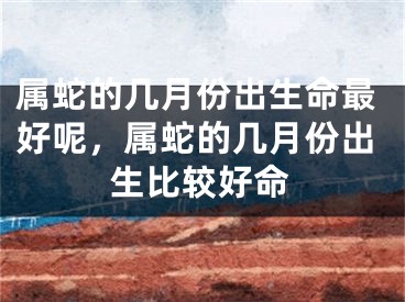属蛇的几月份出生命最好呢，属蛇的几月份出生比较好命