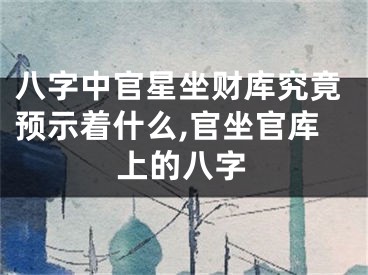 八字中官星坐财库究竟预示着什么,官坐官库上的八字
