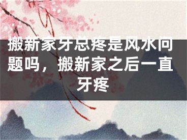 搬新家牙总疼是风水问题吗，搬新家之后一直牙疼
