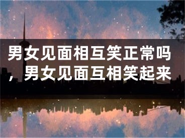 男女见面相互笑正常吗，男女见面互相笑起来