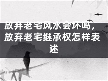 放弃老宅风水会坏吗，放弃老宅继承权怎样表述