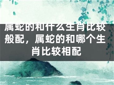 属蛇的和什么生肖比较般配，属蛇的和哪个生肖比较相配