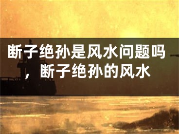 断子绝孙是风水问题吗，断子绝孙的风水