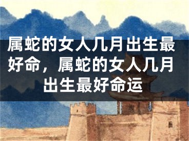 属蛇的女人几月出生最好命，属蛇的女人几月出生最好命运