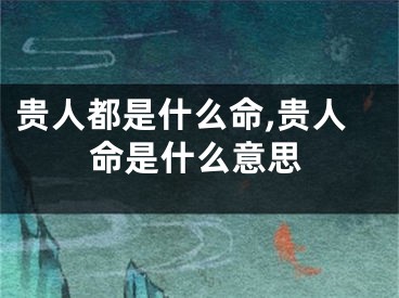 贵人都是什么命,贵人命是什么意思
