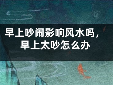 早上吵闹影响风水吗，早上太吵怎么办