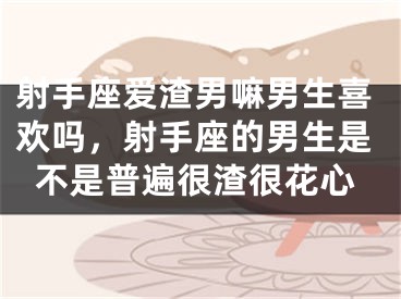 射手座爱渣男嘛男生喜欢吗，射手座的男生是不是普遍很渣很花心