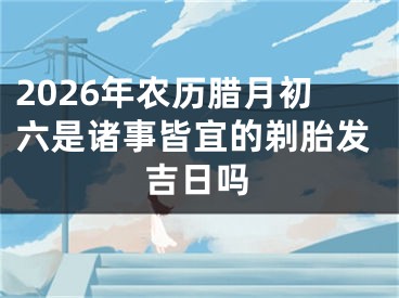 2026年农历腊月初六是诸事皆宜的剃胎发吉日吗