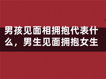 男孩见面相拥抱代表什么，男生见面拥抱女生