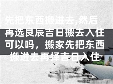 先把东西搬进去,然后再选良辰吉日搬去入住可以吗，搬家先把东西搬进去再择吉日入住