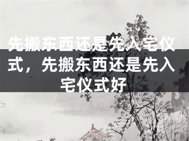 先搬东西还是先入宅仪式，先搬东西还是先入宅仪式好