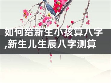 如何给新生小孩算八字,新生儿生辰八字测算