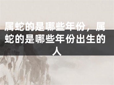 属蛇的是哪些年份，属蛇的是哪些年份出生的人